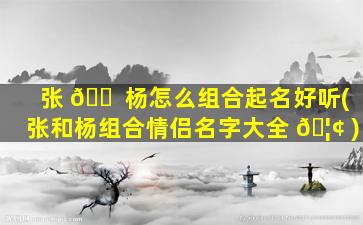 张 🐠 杨怎么组合起名好听(张和杨组合情侣名字大全 🦢 )